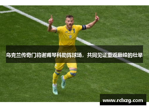 乌克兰传奇门将谢甫琴科助阵球场，共同见证重返巅峰的壮举